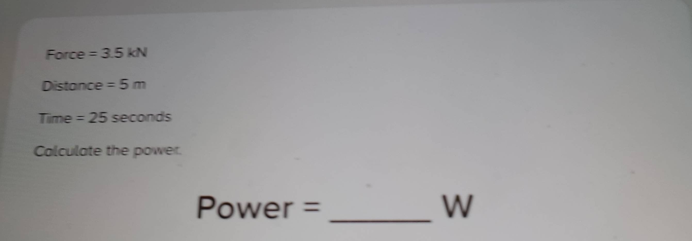 Force =3.5kN
Distance =5m
Time =25sec onds
Calculate the power. 
Power = _W