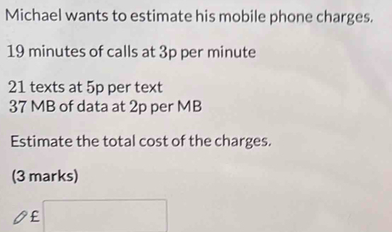 Michael wants to estimate his mobile phone charges.
19 minutes of calls at 3p per minute
21 texts at 5p per text
37 MB of data at 2p per MB
Estimate the total cost of the charges. 
(3 marks)
£ □  frac -frac  □  
□ 