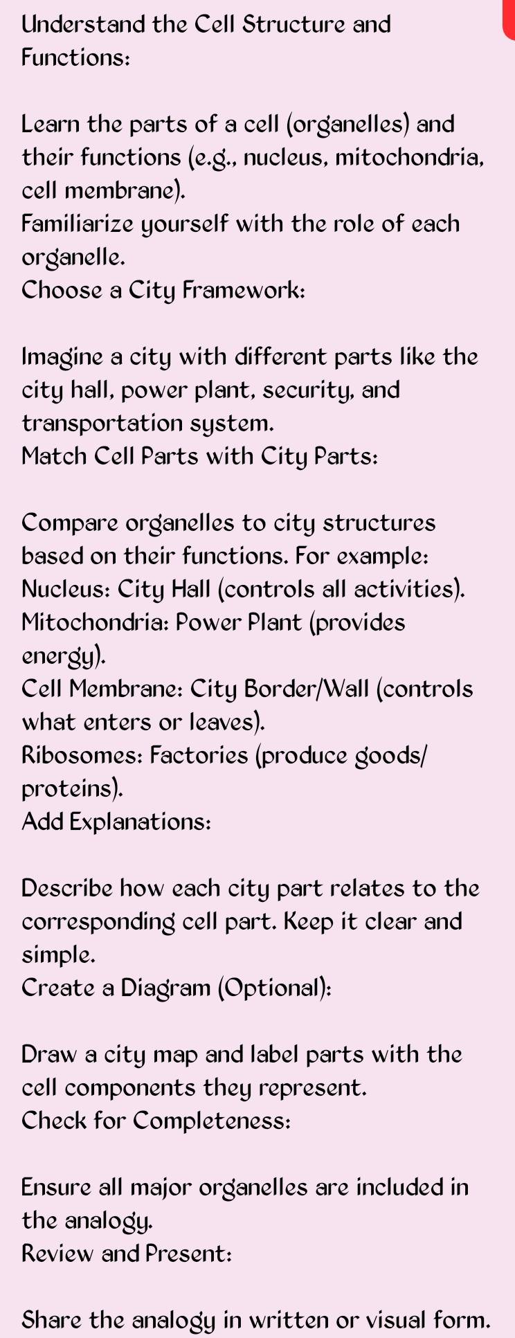 Understand the Cell Structure and 
Functions: 
Learn the parts of a cell (organelles) and 
their functions (e.g., nucleus, mitochondria, 
cell membrane). 
Familiarize yourself with the role of each 
organelle. 
Choose a City Framework: 
Imagine a city with different parts like the 
city hall, power plant, security, and 
transportation system. 
Match Cell Parts with City Parts: 
Compare organelles to city structures 
based on their functions. For example: 
Nucleus: City Hall (controls all activities). 
Mitochondria: Power Plant (provides 
energy). 
Cell Membrane: City Border/Wall (controls 
what enters or leaves). 
Ribosomes: Factories (produce goods/ 
proteins). 
Add Explanations: 
Describe how each city part relates to the 
corresponding cell part. Keep it clear and 
simple. 
Create a Diagram (Optional): 
Draw a city map and label parts with the 
cell components they represent. 
Check for Completeness: 
Ensure all major organelles are included in 
the analogy. 
Review and Present: 
Share the analogy in written or visual form.