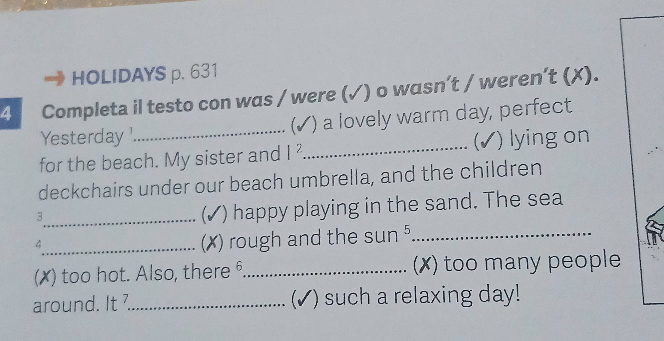 HOLIDAYS p. 631 
4 Completa il testo con was / were (✓) o wasn’t / weren’t (X). 
(√) a lovely warm day, perfect 
Yesterday_ 
I 
for the beach. My sister and I^2 _) lying on 
deckchairs under our beach umbrella, and the children 
_3 
I ) happy playing in the sand. The sea 
_4 
(X) rough and the sun^5 _ 
(✗) too hot. Also, there θ_ (✗) too many people 
around. It_ (√) such a relaxing day!