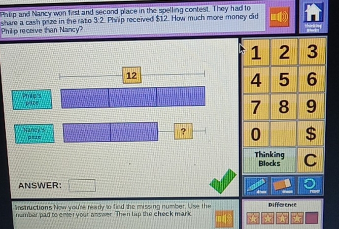 Philip and Nancy won first and second place in the spelling contest. They had to 
share a cash prize in the ratio 3:2 Philip received $12. How much more money did 
Philip receive than Nancy?
12
Philip's 
pnze 
Nancy's 
? 
pnze 
ANSWER: □ 
a reset 
Instructions Now you're ready to find the missing number. Use the Difference 
number pad to enter your answer. Then tap the check mark 
★