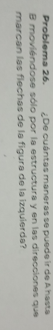 Problema 26. ¿De cuántas maneras se puede ir de A hasta 
B moviéndose sólo por la estructura y en las direcciones que 
marçan las flechas de la figura de la izquierda?