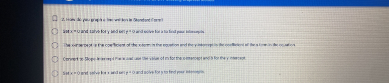 How do you graph a line written in Standard Form?
Set x=0 and solve for y and set y=0 and solve for x to find your intercepts.
The x-intercept is the coefficient of the x -term in the equation and the y-intercept is the coefficient of the y -term in the equation
Convert to Slope-intercept Form and use the value of m for the x-intercept and b for the y intercept.
Setx=0 and solve for x and set y=0 and solve for y to find your intercepts.