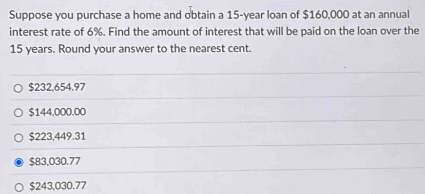 Suppose you purchase a home and obtain a 15-year loan of $160,000 at an annual
interest rate of 6%. Find the amount of interest that will be paid on the loan over the
15 years. Round your answer to the nearest cent.
$232,654.97
$144,000.00
$223,449.31
$83,030.77
$243,030.77