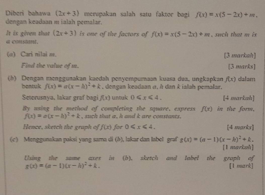 Diberi bahawa (2x+3) merupakan salah satu faktor bagi f(x)=x(5-2x)+m, 
dengan keadaan m ialah pemalar. 
It is given that (2x+3) is one of the factors of f(x)=x(5-2x)+m , such that m is 
a constant. 
(α) Cari nilai m. [3 markah] 
Find the value of m. [3 marks] 
(b) Dengan menggunakan kaedah penyempuraan kuasa dua, ungkapkan f(x) dalam 
bentuk f(x)=a(x-h)^2+k , dengan keadaan α, h dan k ialah pemalar. 
Seterusnya, lakar graf bagi f(x) untuk 0≤slant x≤slant 4. [4 markah] 
By using the method of completing the square, express f(x) in the form,
f(x)=a(x-h)^2+k , such that a, h and k are constants. 
Hence, sketch the graph of f(x) for 0≤slant x≤slant 4. [4 marks] 
(c) Menggunakan paksi yang sama di (b), lakar dan label graf g(x)=(a-1)(x-h)^2+k. 
[1 markah] 
Using the same axes in (b), sketch and label the graph of
g(x)=(a-1)(x-h)^2+k. [1 mark]