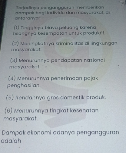 Terjadinya pengangguran memberikan
dampak bagi individu dan masyarakat, di
antaranya:
(1) Tingginya biaya peluang karena
hilangnya kesempatan untuk produktif.
(2) Meningkatnya kriminalitas di lingkungan
masyarakat.
(3) Menurunnya pendapatan nasional
masyarakat.
(4) Menurunnya penerimaan pajak
penghasilan.
(5) Rendahnya gros domestik produk.
(6) Menurunnya tingkat kesehatan
masyarakat.
Dampak ekonomi adanya pengangguran
adalah