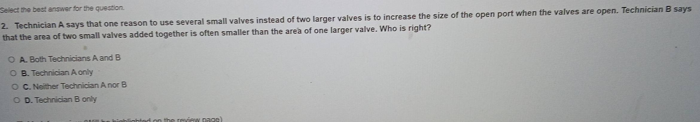 Select the best answer for the question.
2. Technician A says that one reason to use several small valves instead of two larger valves is to increase the size of the open port when the valves are open. Technician B says
that the area of two small valves added together is often smaller than the area of one larger valve. Who is right?
A. Both Technicians A and B
B. Technician A only
C. Neither Technician A nor B
D. Technician B only
n th e review nage