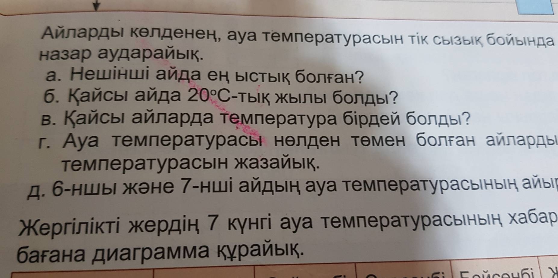 Αйлαρдыι κелденен, ауа τемлературасьен τίκ сыίзыίκ δοйьιηда
назар аударайьк.
a. Нешінші айда еη ыстьк болган?
6. Кайсыι айда 20°C -Тык жылы болды?
Β. Κайсвι айлаρда τемлература біρдей бοлды?
r. Ауа темлературасьі нелден тθмен болган айлαрдые
τемпературасьн жазайьк.
д. 6 -ншыι жене 7 -нші айдыη ауа температурасьιныη айыι
Χергілίκτί жердін 7 кγнгі ауа τемлературасьеньη хабар
багана диаграмма Κγрайьк.
