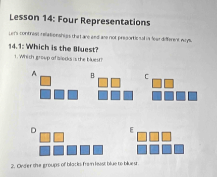 Lesson 14: Four Representations
Let's contrast relationships that are and are not proportional in four different ways.
14.1: Which is the Bluest?
1. Which group of blocks is the bluest?
A B C
D
E
2. Order the groups of blocks from least blue to bluest.