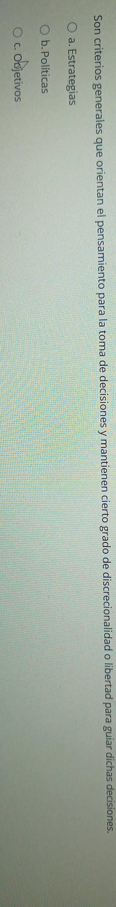 Son criterios generales que orientan el pensamiento para la toma de decisiones y mantienen cierto grado de discrecionalidad o libertad para guiar dichas decisiones.
a. Estrategias
b. Políticas
c. Objetivos