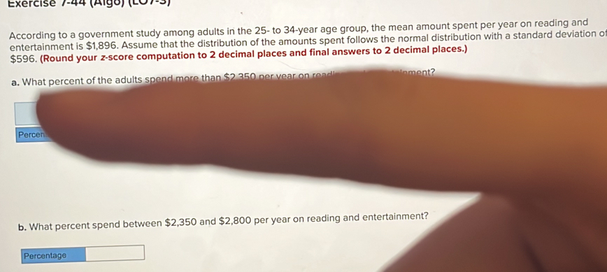 (Algo) (L07-3) 
According to a government study among adults in the 25 - to 34-year age group, the mean amount spent per year on reading and 
entertainment is $1,896. Assume that the distribution of the amounts spent follows the normal distribution with a standard deviation o
$596. (Round your z-score computation to 2 decimal places and final answers to 2 decimal places.) 
a. What percent of the adults spend more than $2 350 per vea 
Percen 
b. What percent spend between $2,350 and $2,800 per year on reading and entertainment? 
Percentage