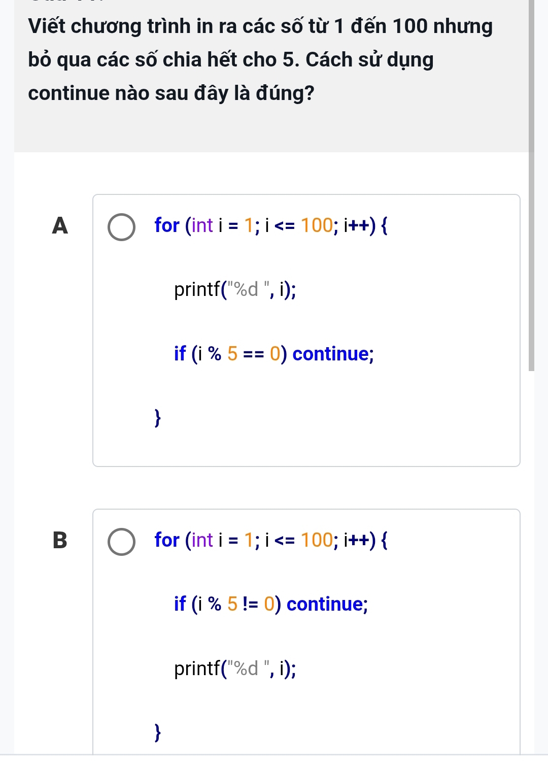 Viết chương trình in ra các số từ 1 đến 100 nhưng
bỏ qua các số chia hết cho 5. Cách sử dụng
continue nào sau đây là đúng?
A for (int i=1; i ; i++) 
printf (,% d ", i);
if (i% 5==0) continue;
B for (int i =1; i ; i++)  
if (i% 5!=0) continue;
printf (''% d'',i)