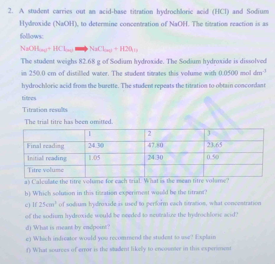 A student carries out an acid-base titration hydrochloric acid (HCl) and Sodium 
Hydroxide (NaOH), to determine concentration of NaOH. The titration reaction is as 
follows:
NaOH_(aq)+HCl_(aq)to NaCl_(aq)+H2O_(1)
The student weighs 82.68 g of Sodium hydroxide. The Sodium hydroxide is dissolved 
in 250.0 cm of distilled water. The student titrates this volume with 0.0500moldm^(-3)
hydrochloric acid from the burette. The student repeats the titration to obtain concordant 
titres 
Titration results 
The trial titre has been omitted. 
a) Calculate the titre volume for each trial. What is the mean titre volume? 
b) Which solution in this titration experiment would be the titrant? 
c) If 25cm^3 of sodium hydroxide is used to perform each titration, what concentration 
of the sodium hydroxide would be needed to neutrálize the hydrochloric acid? 
d) What is meant by endpoint? 
e) Which indicator would you recommend the student to use? Explain 
f) What sources of error is the student likely to encounter in this experiment