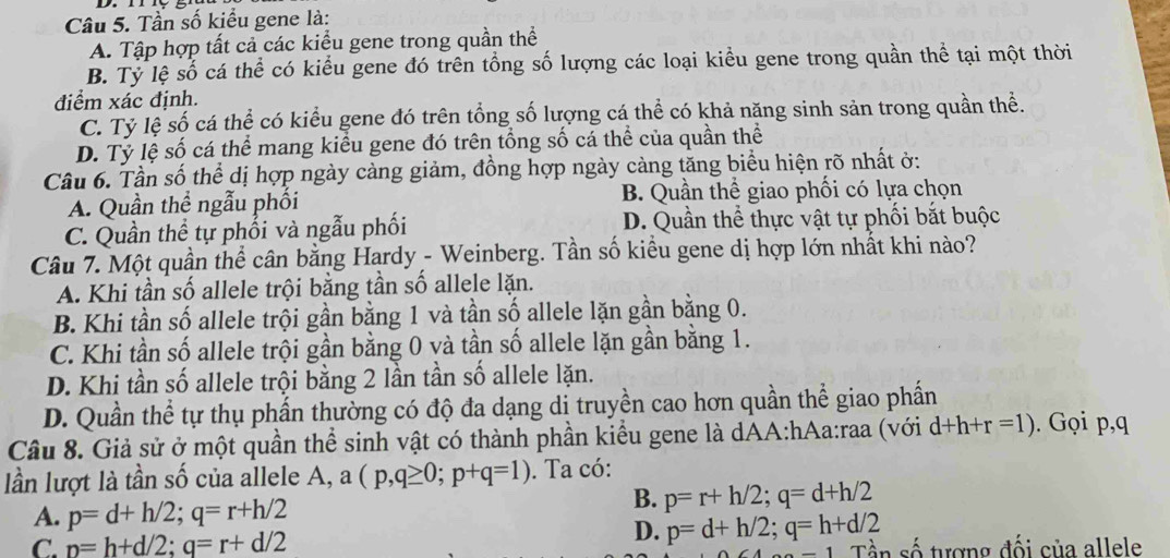 Tần số kiểu gene là:
A. Tập hợp tất cả các kiểu gene trong quần thể
B. Tỷ lệ số cá thể có kiểu gene đó trên tổng số lượng các loại kiểu gene trong quần thể tại một thời
điểm xác định.
C. Tỷ lệ số cá thể có kiểu gene đó trên tổng số lượng cá thể có khả năng sinh sản trong quần thể.
D. Tỷ lệ số cá thể mang kiều gene đó trên tổng số cá thể của quần thể
Câu 6. Tần số thể dị hợp ngày càng giảm, đồng hợp ngày càng tăng biểu hiện rõ nhất ở:
A. Quần thể ngẫu phối B. Quần thể giao phối có lựa chọn
C. Quần thể tự phối và ngẫu phối D. Quần thể thực vật tự phối bắt buộc
Câu 7. Một quần thể cân bằng Hardy - Weinberg. Tần số kiểu gene dị hợp lớn nhất khi nào?
A. Khi tần số allele trội bằng tần số allele lặn.
B. Khi tần số allele trội gần bằng 1 và tần số allele lặn gần bằng 0.
C. Khi tần số allele trội gần bằng 0 và tần số allele lặn gần bằng 1.
D. Khi tần số allele trội bằng 2 lần tần số allele lặn.
D. Quần thể tự thụ phần thường có độ đa dạng di truyền cao hơn quần thể giao phần
Câu 8. Giả sử ở một quần thể sinh vật có thành phần kiểu gene là dAA:hAa:raa (với d+h+r=1).  Gọi p,q
lần lượt là tần số của allele A, (p,q≥ 0;p+q=1). Ta có:
A. p=d+h/2;q=r+h/2
B. p=r+h/2;q=d+h/2
D. p=d+h/2;q=h+d/2
C. p=h+d/2;q=r+d/2 Tần số tượng đối của allele