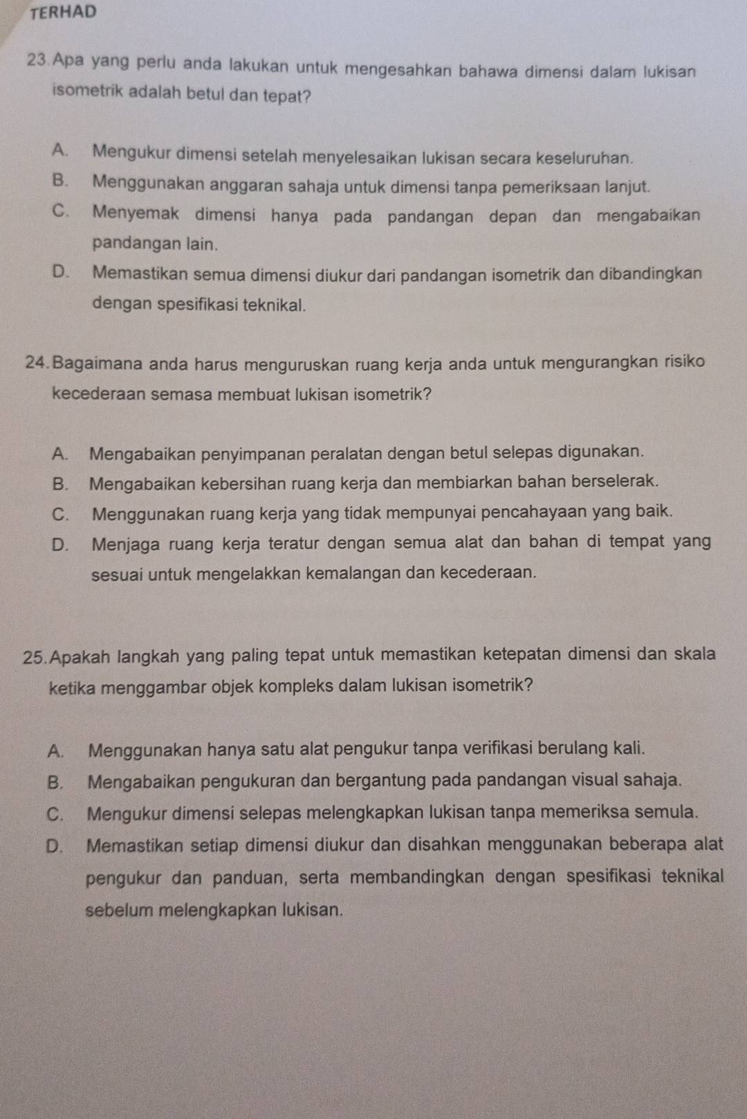 TERHAD
23.Apa yang perlu anda lakukan untuk mengesahkan bahawa dimensi dalam lukisan
isometrik adalah betul dan tepat?
A. Mengukur dimensi setelah menyelesaikan lukisan secara keseluruhan.
B. Menggunakan anggaran sahaja untuk dimensi tanpa pemeriksaan lanjut.
C. Menyemak dimensi hanya pada pandangan depan dan mengabaikan
pandangan lain.
D. Memastikan semua dimensi diukur dari pandangan isometrik dan dibandingkan
dengan spesifikasi teknikal.
24. Bagaimana anda harus menguruskan ruang kerja anda untuk mengurangkan risiko
kecederaan semasa membuat lukisan isometrik?
A. Mengabaikan penyimpanan peralatan dengan betul selepas digunakan.
B. Mengabaikan kebersihan ruang kerja dan membiarkan bahan berselerak.
C. Menggunakan ruang kerja yang tidak mempunyai pencahayaan yang baik.
D. Menjaga ruang kerja teratur dengan semua alat dan bahan di tempat yang
sesuai untuk mengelakkan kemalangan dan kecederaan.
25.Apakah langkah yang paling tepat untuk memastikan ketepatan dimensi dan skala
ketika menggambar objek kompleks dalam lukisan isometrik?
A. Menggunakan hanya satu alat pengukur tanpa verifikasi berulang kali.
B. Mengabaikan pengukuran dan bergantung pada pandangan visual sahaja.
C. Mengukur dimensi selepas melengkapkan lukisan tanpa memeriksa semula.
D. Memastikan setiap dimensi diukur dan disahkan menggunakan beberapa alat
pengukur dan panduan, serta membandingkan dengan spesifikasi teknikal
sebelum melengkapkan lukisan.