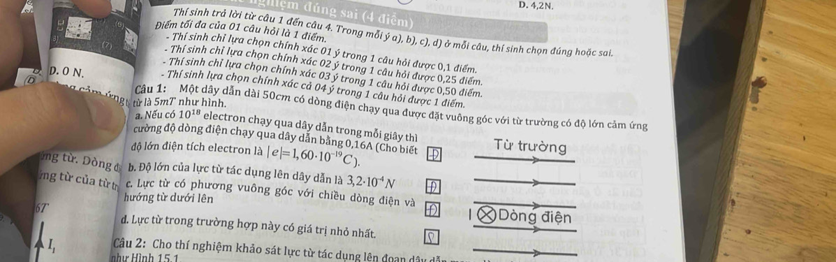 4, 2N.
Igiiệm đúng sai (4 điểm)
Điểm tối đa của 01 câu hỏi là 1 điểm.
Thí sinh trả lời từ câu 1 đến câu 4. Trong mỗi ý a), b), c), d) ở mỗi câu, thí sinh chọn đúng hoặc sai.
Thí sinh chỉ lựa chọn chính xác 01 ý trong 1 câu hỏi được 0, 1 điểm.
- Thí sinh chỉ lựa chọn chính xác 02 ý trong 1 câu hỏi được 0,25 điểm.
D. O N.
Thí sinh chỉ lựa chọn chính xác 03 ý trong 1 câu hỏi được 0,50 điểm.
Thí sinh lựa chọn chính xác cả 04 ý trong 1 câu hỏi được 1 điểm.
ă m ứ n y từ là 5mT như hình.
Câu 1: Một dây dẫn dài 50cm có dòng điện chạy qua được đặt vuông góc với từ trường có độ lớn cảm ứng
a. Nếu có 10^(18) electron chạy qua dây dẫn trong mỗi giây thì Từ trường
đường độ dòng điện chạy qua dây dẫn bằng 0, 16A (Cho biết
độ lớn điện tích electron là |e|=1,60· 10^(-19)C). D
ng từ. Dòng đ b. Độ lớn của lực từ tác dụng lên dây dẫn là 3,2· 10^(-4)N
ứng từ của từ trị c. Lực từ có phương vuông góc với chiều dòng điện và
hướng từ dưới lên Dòng điện
6T

d. Lực từ trong trường hợp này có giá trị nhỏ nhất.
I Câu 2: Cho thí nghiệm khảo sát lực từ tác dụng lên đoạn dây c
như Hình 15.1