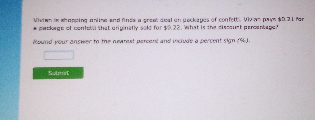 Vivian is shopping online and finds a great deal on packages of confetti. Vivian pays $0.21 for 
a package of confetti that originally sold for $0.22. What is the discount percentage? 
Round your answer to the nearest percent and include a percent sign (%). 
Submit