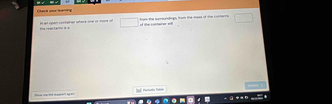 Check your learning 
In an open container where one or more of from the surroundings, from the mass of the contents 
the reactants is a of the container will 
Subimis 
Show me the support again ===== Periodic Table