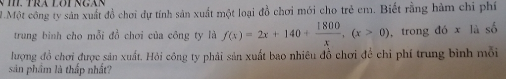 Một công ty sản xuất đồ chơi dự tính sản xuất một loại đồ chơi mới cho trẻ em. Biết rằng hàm chi phí 
trung bình cho mỗi đồ chơi của công ty là f(x)=2x+140+ 1800/x ,(x>0) , trong đó x là số 
lượng đồ chơi được sản xuất. Hỏi công ty phải sản xuất bao nhiêu đồ chơi đề chi phí trung bình mỗi 
sản phầm là thấp nhất?