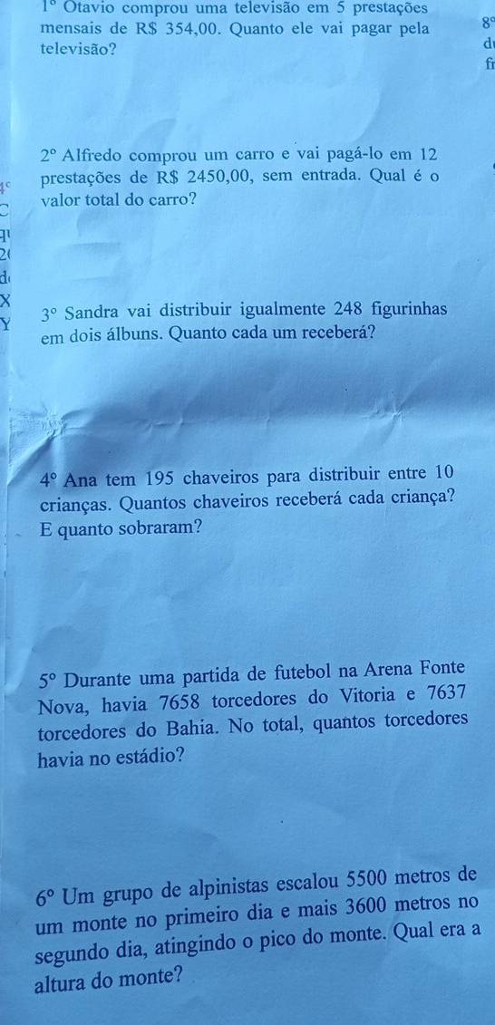 1° Otavio comprou uma televisão em 5 prestações
mensais de R$ 354,00. Quanto ele vai pagar pela 8°
televisão?
d
fi
2° Alfredo comprou um carro e vai pagá-lo em 12
prestações de R$ 2450,00, sem entrada. Qual é o
valor total do carro?

21
X
Y
3° Sandra vai distribuir igualmente 248 figurinhas
em dois álbuns. Quanto cada um receberá?
4° Ana tem 195 chaveiros para distribuir entre 10
crianças. Quantos chaveiros receberá cada criança?
E quanto sobraram?
5° Durante uma partida de futebol na Arena Fonte
Nova, havia 7658 torcedores do Vitoria e 7637
torcedores do Bahia. No total, quantos torcedores
havia no estádio?
6° Um grupo de alpinistas escalou 5500 metros de
um monte no primeiro dia e mais 3600 metros no
segundo dia, atingindo o pico do monte. Qual era a
altura do monte?