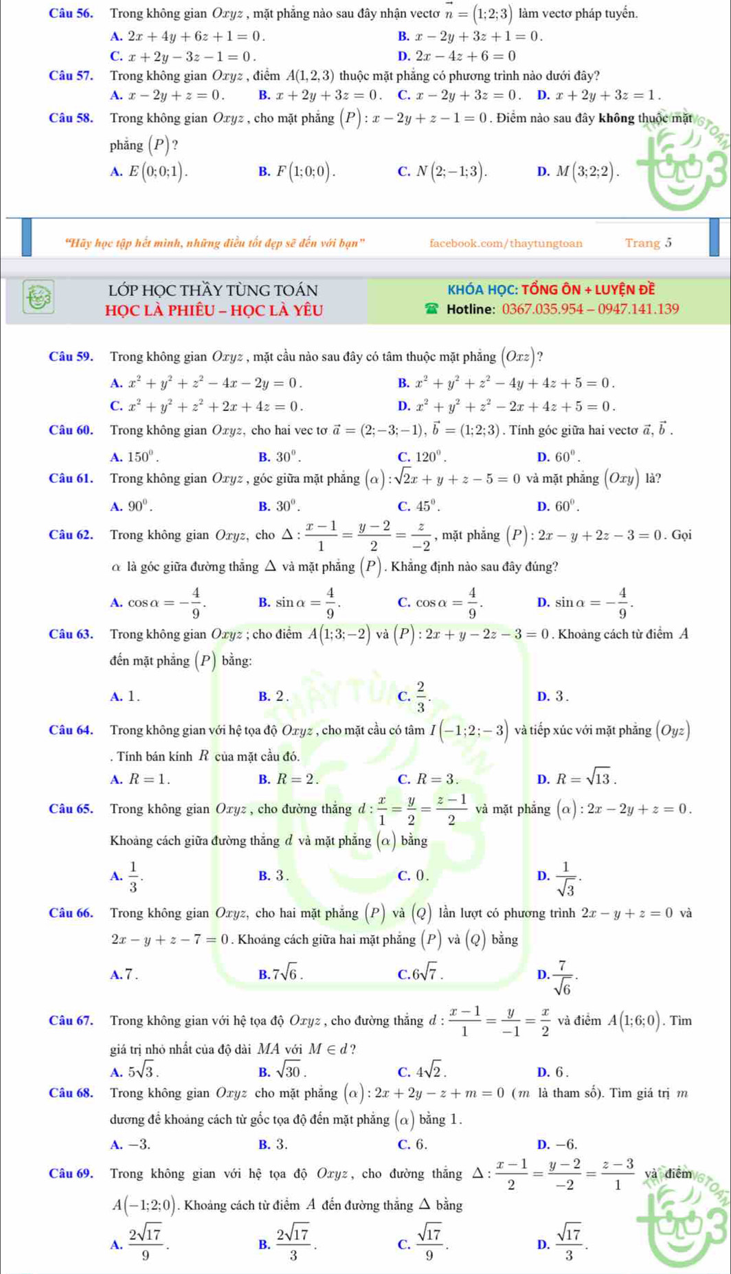 Trong không gian Oxyz , mặt phăng nào sau đây nhận vectơ vector n=(1;2;3) làm vectơ pháp tuyến.
A. 2x+4y+6z+1=0. B. x-2y+3z+1=0.
C. x+2y-3z-1=0. D. 2x-4z+6=0
Câu 57. Trong không gian Oxyz , điểm A(1,2,3) thuộc mặt phẳng có phương trình nào dưới đây?
A. x-2y+z=0. B. x+2y+3z=0 C. x-2y+3z=0 D. x+2y+3z=1.
Câu 58. Trong không gian Oxyz , cho mặt phẳng (P) :x-2y+z-1=0. Điểm nào sau đây không thuộc mặt
phẳng (P)?
A. E(0;0;1). B. F(1;0;0). C. N(2;-1;3). D. M(3;2;2).
"Hãy học tập hết mình, những điều tốt đẹp sẽ đến với bạn' facebook.com/thaytungtoan Trang 5
LỚP HỌC THầY TỦNG TOÁN KHÓA HỌC: TỒNG ÔN + LUYỆN Đề
họC lÀ PHIÊU - họC lÀ YêU Hotline: 0367.035.954 - 0947.141.139
Câu 59. Trong không gian Oxyz , mặt cầu nào sau đây có tâm thuộc mặt phẳng (Oxz)
A. x^2+y^2+z^2-4x-2y=0. B. x^2+y^2+z^2-4y+4z+5=0.
C. x^2+y^2+z^2+2x+4z=0. D. x^2+y^2+z^2-2x+4z+5=0.
Câu 60. Trong không gian Oxyz, cho hai vec tơ vector a=(2;-3;-1),vector b=(1;2;3). Tính góc giữa hai vectơ vector a,vector b.
A. 150°. B. 30°. C. 120°. D. 60°.
Câu 61. Trong không gian Oxyz , góc giữa mặt phẳng (alpha ):sqrt(2)x+y+z-5=0 và mặt phẳng (Oxy) là?
A. 90°. B. 30°. C. 45°. D. 60°.
Câu 62. Trong không gian Oxyz, cho △ : (x-1)/1 = (y-2)/2 = z/-2  , mặt phắng (P):2x-y+2z-3=0.Goi
α là góc giữa đường thẳng △ và mặt phẳng (P). Khẳng định nào sau đây đúng?
A. cos alpha =- 4/9 . B. sin alpha = 4/9 . C. cos alpha = 4/9 . D. sin alpha =- 4/9 .
Câu 63. Trong không gian Oxyz ; cho điểm A(1;3;-2) và (P) :2x+y-2z-3=0. Khoảng cách từ điểm A
đến mặt phẳng (P) bằng:
A. 1. B. 2 . C.  2/3 . D. 3 .
Câu 64. Trong không gian với hệ tọa độ Oxyz , cho mặt cầu có tâm I(-1;2;-3) và tiếp xúc với mặt phẳng (Oyz). Tính bán kính R của mặt cầu đó.
A. R=1. B. R=2. C. R=3. D. R=sqrt(13).
Câu 65. Trong không gian Oxyz , cho đường thắng d: x/1 = y/2 = (z-1)/2  và mặt phẳng (alpha ):2x-2y+z=0.
Khoảng cách giữa đường thẳng đ và mặt phẳng (α) bằng
A.  1/3 . B. 3 . C. 0 . D.  1/sqrt(3) .
Câu 66. Trong không gian Oxyz :, cho hai mặt phẳng (P) và (Q) lần lượt có phương trình 2x-y+z=0
2x-y+z-7=0. Khoảng cách giữa hai mặt phăng : (P) và (Q) bằng
A. 7 . B 7sqrt(6). 6sqrt(7).
C.
D.  7/sqrt(6) .
Câu 67. Trong không gian với hệ tọa độ Oxyz , cho đường thắng đ :  (x-1)/1 = y/-1 = x/2  và điểm A(1;6;0). Tìm
giá trị nhỏ nhất của độ dài MA với M∈ d?
A. 5sqrt(3). B. sqrt(30). C. 4sqrt(2). D. 6 .
Câu 68. Trong không gian Oxyz cho mặt phẳng (alpha ):2x+2y-z+m=0 (m là tham số). Tìm giá trị m
dương đề khoảng cách từ gốc tọa độ đến mặt phẳng (α) bằng 1.
A. −3. B. 3. C. 6. D. -6.
Câu 69. Trong không gian với hệ tọa độ Oxyz, cho đường thắng Δ:  (x-1)/2 = (y-2)/-2 = (z-3)/1  và điểm
A(-1;2;0). Khoảng cách từ điểm Á đến đường thắng △ bằng
A.  2sqrt(17)/9 .  2sqrt(17)/3 .  sqrt(17)/9 .  sqrt(17)/3 .
B.
C.
D.