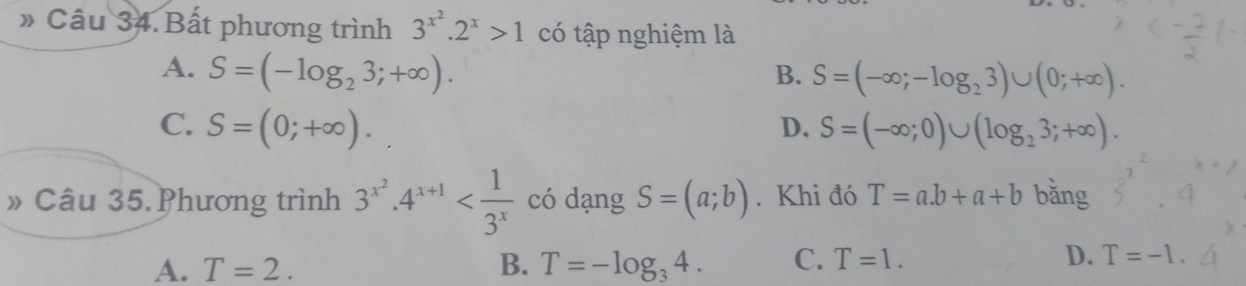 》 Câu 34. Bất phương trình 3^(x^2).2^x>1 có tập nghiệm là
A. S=(-log _23;+∈fty ). B. S=(-∈fty ;-log _23)∪ (0;+∈fty ).
C. S=(0;+∈fty ). D. S=(-∈fty ;0)∪ (log _23;+∈fty ). 
»Câu 35.Phương trình 3^(x^2).4^(x+1) có dạng S=(a;b). Khi đó T=a.b+a+b bǎng
A. T=2. B. T=-log _34.
C. T=1. D. T=-1.