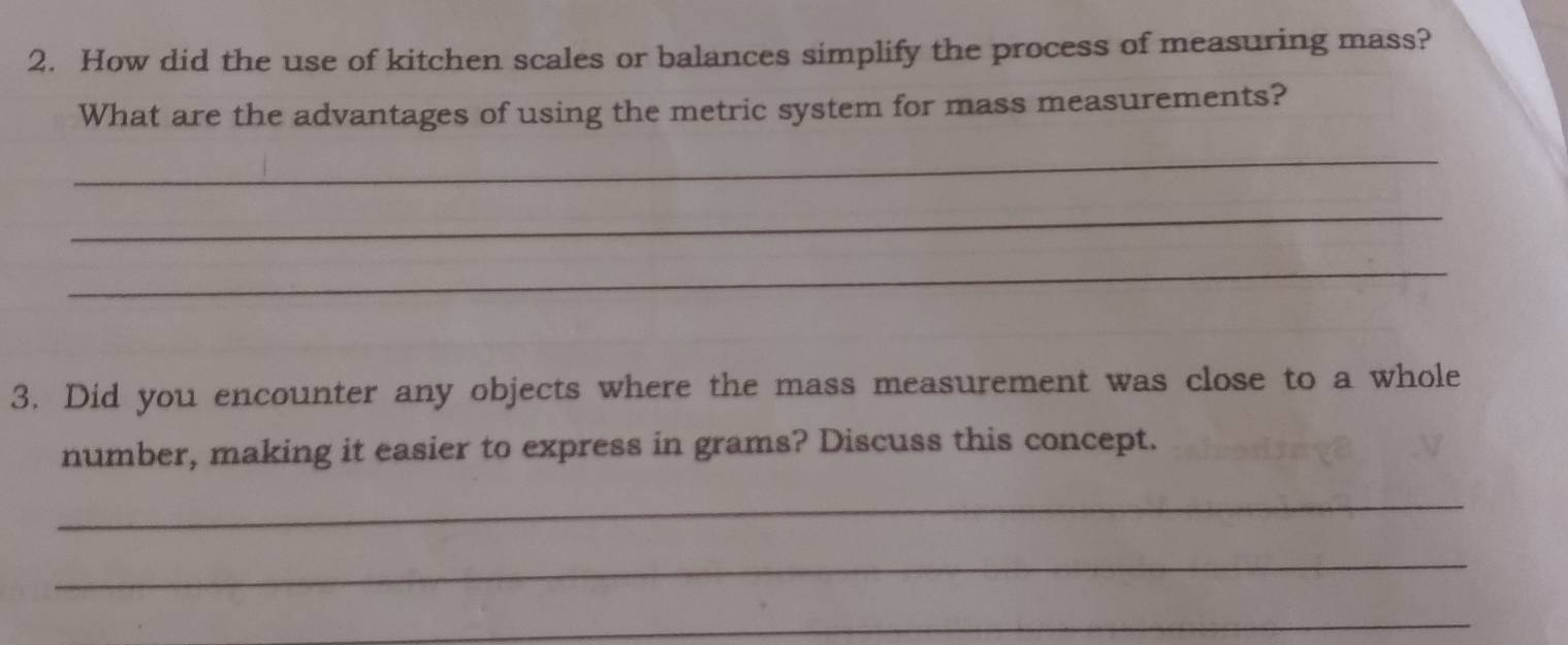 How did the use of kitchen scales or balances simplify the process of measuring mass? 
What are the advantages of using the metric system for mass measurements? 
_ 
_ 
_ 
3. Did you encounter any objects where the mass measurement was close to a whole 
number, making it easier to express in grams? Discuss this concept. 
_ 
_ 
_