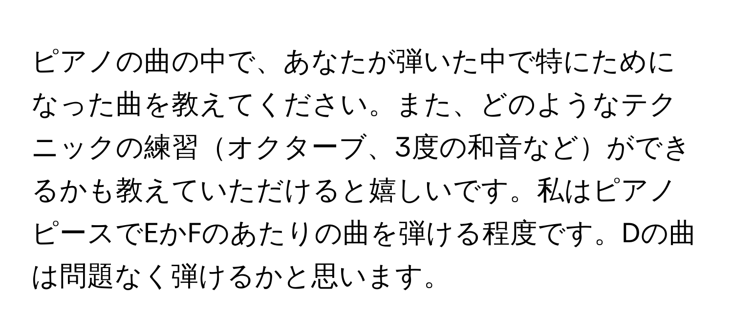 ピアノの曲の中で、あなたが弾いた中で特にためになった曲を教えてください。また、どのようなテクニックの練習オクターブ、3度の和音などができるかも教えていただけると嬉しいです。私はピアノピースでEかFのあたりの曲を弾ける程度です。Dの曲は問題なく弾けるかと思います。