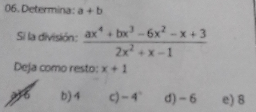 Determina: a+b
Si la división:  (ax^4+bx^3-6x^2-x+3)/2x^2+x-1 
Deja como resto: x+1
b) 4 c) -4° d) -6 e) 8