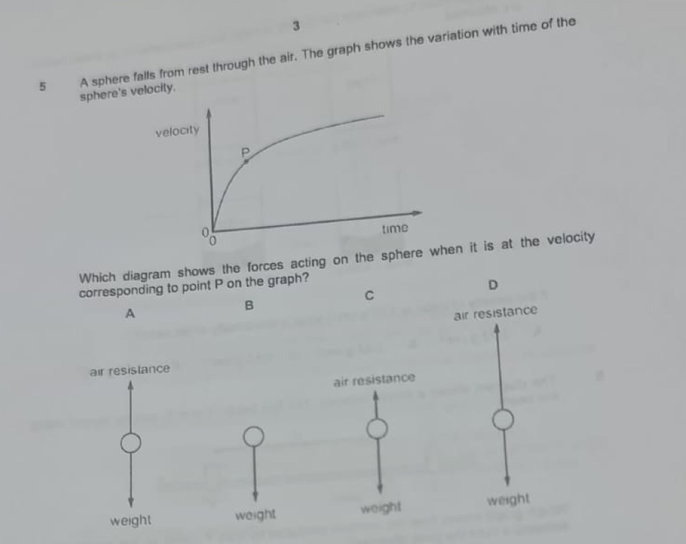 3
5 A sphere falls from rest through the air. The graph shows the variation with time of the
sphere's velocity.
velo
Which diagram shows the forces acting on the sphhen it is at the velocity
corresponding to point P on the graph?
D
C
B
A air resistance
air resistance
air resistance
weight weight weight weight