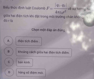 Biểu thức định luật Coulomb F=frac |q_1· q_2|4π varepsilon _0r^2 về sự tương tác
giữa hai điện tích khi đặt trong môi trường chân không
dó r là
Chọn một đáp án đúng
A điện tích điểm .
B khoảng cách giữa hai điện tích điểm.
C bán kính
D hàng số điệm môi.