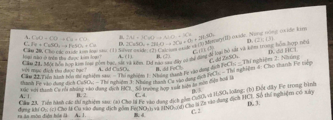 C. Fe+CuSO_4to FeSO_4+Cu. D. 2CuSO_4+2H_2Oto 2Cu+O_2+2H_2SO_4 2Al+3CuOto Al_2O_3+3Cu. ury(II) oxide. N g oxide kim
A. CuO+COto Cu+CO_2 B.
Câu 20. Cho các oxide kim loại sau: (1) Sil
C. (1); (3) D. (2);(3).
D. dd HCl.
Câu 21, Một hỗn hợp kim loại gồm bạc, sắt và kẽm. Dd nào sau đây có thể dùng để loại bộ sắt và kẽm trong hỗn hợp nều
loại nào ở trên thu được kim loại? A. (1). B. (2).
C, dd ZnSO₄.
Fe vào dung dịch FeCl_3;-Thf nghiệm 2: Nhúng
với mục đích thu được bạc? A. dd CuSO₄. B. dd FeCl_2.
thanh Fe vào dung dịch CuSO₄; - Thí nghiệm 3: Nhúng thanh Cu vào dung dịch FeCl_3;- Thí nghiệm 4: Cho thanh Fe tiếp
Câu 22.Tiến hành bốn thí nghiệm sau: - Thí nghiệm 1: Nhúng
xúc với thanh Cu rồi nhúng vào dung dịch HCl._ Số trường hợp xuất hiện ăn mòn điện hoá là
A. 1. B. 2. C. 4. và H_2SO_4 loãng; (b) Đốt dây Fe trong bình
D. 3.
Câu 23. Tiến hành các thí nghiệm sau: (a) Cho lá Fe vào dung dịch gồm Cu SO_4
đựng khí O₂; (c) Cho lá Cu vào dung dịch gồm Fe(NO_3)_3 và HNO_3; (d) Cho lá Zn vào dung dịch HCl. Số thí nghiệm có xảy
D. 3.
C. 2.
ra ăn mòn điện hóa là A. 1. B. 4.