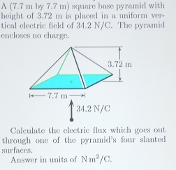 A (7.7 m by 7.7 m) square base pyramid with 
height of 3.72 m is placed in a uniform ver- 
tical electric field of 34.2 N/C. The pyramid 
encloses no charge.
34.2 N/C
Calculate the electric flux which goes out 
through one of the pyramid's four slanted 
surfaces. 
Answer in units of Nm^2/C.