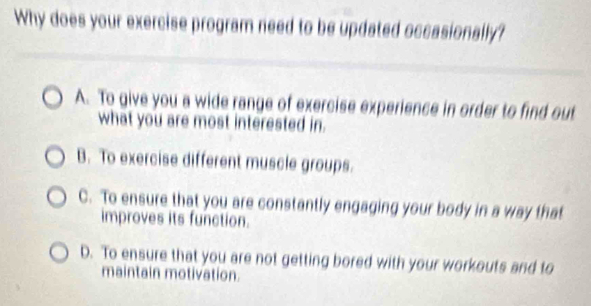 Why does your exercise program need to be updated occasionally?
A. To give you a wide range of exercise experience in order to find out
what you are most interested in.
B. To exercise different muscle groups.
C. To ensure that you are constantly engaging your body in a way that
improves its function.
D. To ensure that you are not getting bored with your workouts and to
maintain motivation.