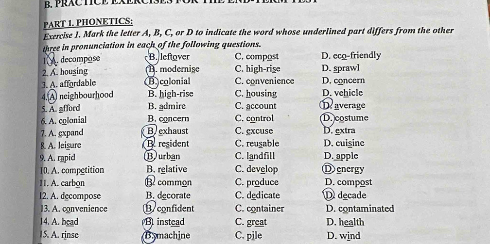 PRÁCTICE EXERCISES
PART 1. PHONETICS:
Exercise 1. Mark the letter A, B, C, or D to indicate the word whose underlined part differs from the other
three in pronunciation in each of the following questions.
1. decompose B. leftover C. compost D. eco-friendly
2. A. housing B. modernise C. high-rise D. sprawl
3. A. affordable B.colonial C. convenience D. concern
4. A neighbourhood B. high-rise C. housing D. vehicle
5. A. afford B. admire C. account D. average
6. A. colonial B. concern C. control D. costume
7. A. expand Bexhaust C. excuse D. extra
8. A. leisure B. resident C. reusable D. cuigine
9. A. rapid Burban C. landfill D. apple
10. A. competition B. relative C. develop Ⓓ energy
11. A. carbon B common C. produce D. compost
12. A. decompose B. decorate C. dedicate D decade
13. A. convenience B confident C. container D. contaminated
14. A. head B instead C. great D. health
15. A. rinse Bymachine C. pile D. wind