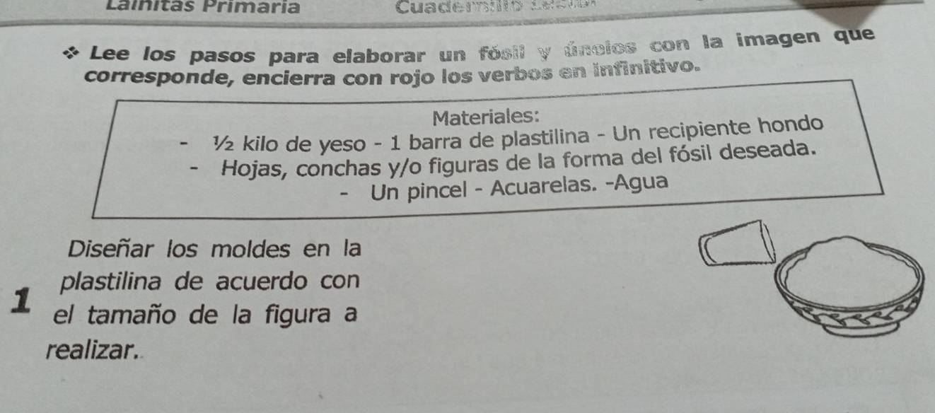 Laínitãs Primaria Cuademo see 
Lee los pasos para elaborar un fósil y úncios con la imagen que 
corresponde, encierra con rojo los verbos en infinitivo. 
Materiales: 
½ kilo de yeso - 1 barra de plastilina - Un recipiente hondo 
Hojas, conchas y/o figuras de la forma del fósil deseada. 
- Un pincel - Acuarelas. -Agua 
Diseñar los moldes en la 
plastilina de acuerdo con 
1 el tamaño de la figura a 
realizar.