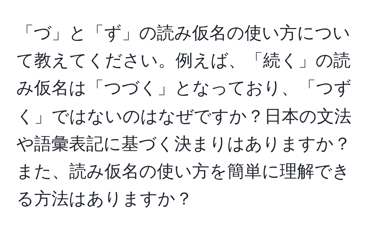 「づ」と「ず」の読み仮名の使い方について教えてください。例えば、「続く」の読み仮名は「つづく」となっており、「つずく」ではないのはなぜですか？日本の文法や語彙表記に基づく決まりはありますか？また、読み仮名の使い方を簡単に理解できる方法はありますか？