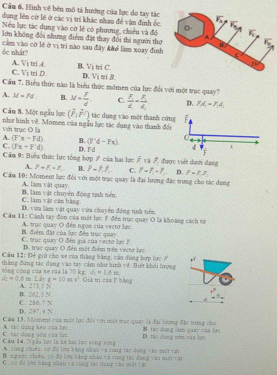 Hình vẽ bên mô tả hướng của lực do tay tác
dụng lên cờ lê ở các vị trí khác nhau đề vặn định ốc. 
Nếu lực tác dụng vào cờ lê có phương, chiều và độ
lớn không đổi nhưng điểm đặt thay đổi thì người thợ 
cầm vào cờ lê ở vị trí nào sau đây khó làm xoay đinh
ốc nhất?
A. VitriA.
B. V_1 tri C
C. VitriD. D. Vi tri B.
Cầu 7. Biểu thức nào là biểu thức mômen của lực đối với một trục quay?
A. M=Fd. B. M= F/d . C. frac F_1d_2=frac F_2d_2-
D. F,d_1=F,d_2
Câu 8. Một ngẫu lực (vector F;vector F/) tác dụng vào một thanh cứng
như hình vẽ. Momen của ngẫu lực tác dụng vào thanh đổi
với trục O là
A. (F'x-Fd).
B. (F'd-d-Fx).
C. (Fx+F'd). D. Fd
Câu 9: Biểu thức lực tổng hợp F của hai lực overline F và vector F_2 được viết dưới dạng
A. F=F_1+F_2. B. vector F=vector F_1vector F_1. C. overline F=overline F+overline F D. F=F.FF_2.
Cầu 10: Moment lực đổi với một trục quay là đại lượng đặc trưng cho tác dụng
A. làm vật quay
B. làm vật chuyển động tịnh tiến
C. làm vật cân bằng.
D. vừa làm vật quay vừa chuyển động tinh tiển
Cầu 11: Cánh tay đòn của một lực F đến trục quay O là khoảng cách từ
A. trục quay O đến ngọn của vectơ lực.
B. điểm đặt của lực đến trục quay.
C. trục quay O đến giá của vectơ lực F.
D. trục quay O đến một điểm trên vectơ lực.
Cầu 12: Để giữ cho xe rùa thăng bảng, cản dùng hợp lực F ▲F
thăng đứng tác dụng vào tay cảm như hình về. Biết khỏi lượng
tổng cộng của xe rùa là 70 kg; d_1=1.6m
d_2=0.6m.L ảy g=10ms^2 Giả trị của F bảng
A. 273, 5 N.
p
B. 262,5 N. d_2
C. 286, 7 N.
d_1
D. 297. 4 N
Cầu 13. Moment của một lực đổi với một trục quay là đại lượng đặc trung cho
A. tác dụng kéo của lực B. tác dụng làm quay của lực.
C. tác dụng uồn của lực D. tác dụng nên của lực.
Cu 14. Ngẫu lực là hé hai lực song song
A. cùng chiều, có độ lớn bảng nhau và cùng tác dung vào một vật.
B. ngược chiếu, có độ lớn bằng nhau và cùng tác dụng vào một vật
C. có độ lớn bằng nhau và cùng tác dụng vào một vật.