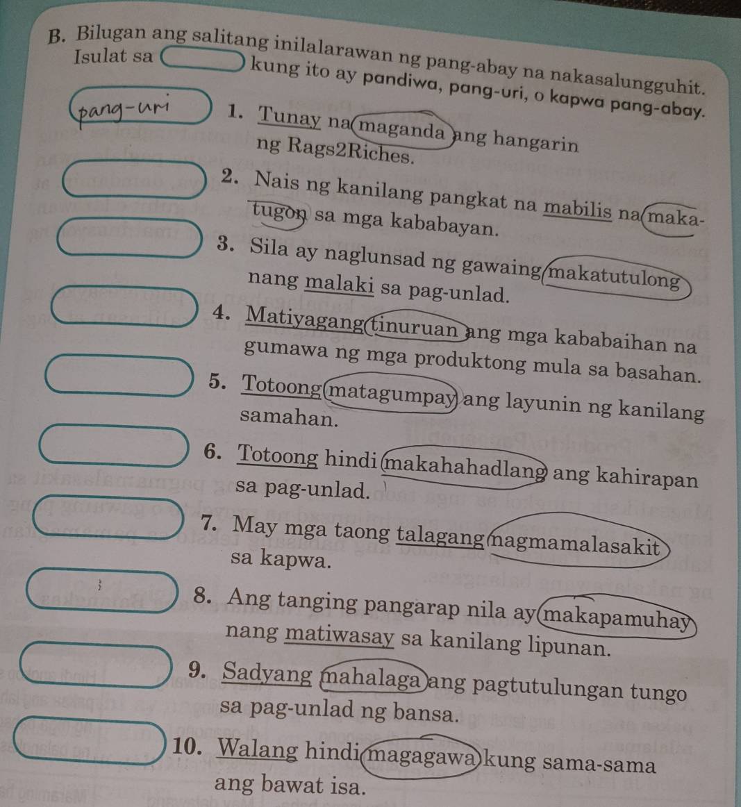 Isulat sa 
B. Bilugan ang salitang inilalarawan ng pang-abay na nakasalungguhit. 
kung ito ay pandiwa, pang-uri, o kapwa pang-abay. 
1. Tunay na maganda ang hangarin 
ng Rags2Riches. 
2. Nais ng kanilang pangkat na mabilis na(maka- 
tugon sa mga kababayan. 
3. Sila ay naglunsad ng gawaing/makatutulong 
nang malaki sa pag-unlad. 
4. Matiyagang(tinuruan ang mga kababaihan na 
gumawa ng mga produktong mula sa basahan. 
5. Totoong(matagumpay ang layunin ng kanilang 
samahan. 
6. Totoong hindi makahahadlang ang kahirapan 
sa pag-unlad. 
7. May mga taong talagangmagmamalasakit 
sa kapwa. 
8. Ang tanging pangarap nila ay(makapamuhay 
nang matiwasay sa kanilang lipunan. 
9. Sadyang mahalaga ang pagtutulungan tungo 
sa pag-unlad ng bansa. 
10. Walang hindi(magagawa)kung sama-sama 
ang bawat isa.