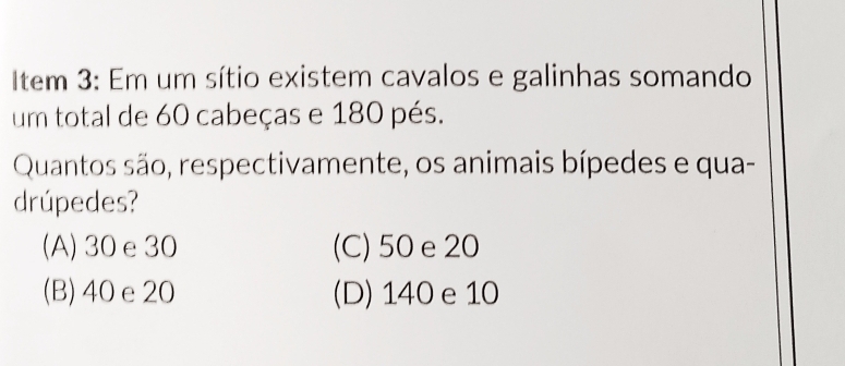 Item 3: Em um sítio existem cavalos e galinhas somando
um total de 60 cabeças e 180 pés.
Quantos são, respectivamente, os animais bípedes e qua-
drúpedes?
(A) 30e30 (C) 50 e20
(B) 40 e 20 (D) 140 e 10