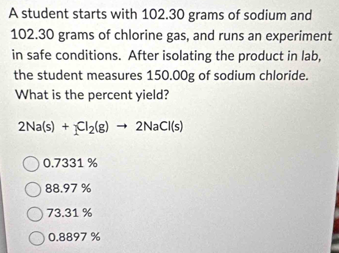 A student starts with 102.30 grams of sodium and
102.30 grams of chlorine gas, and runs an experiment
in safe conditions. After isolating the product in lab,
the student measures 150.00g of sodium chloride.
What is the percent yield?
2Na(s)+Cl_2(g)to 2NaCl(s)
0.7331 %
88.97 %
73.31 %
0.8897 %