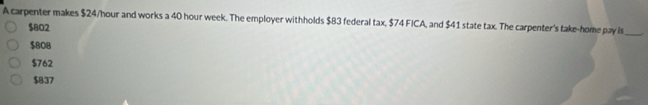 A carpenter makes $24/hour and works a 40 hour week. The employer withholds $83 federal tax, $74 FICA, and $41 state tax. The carpenter's take-home pay is
_
$802
$808
$762
$837