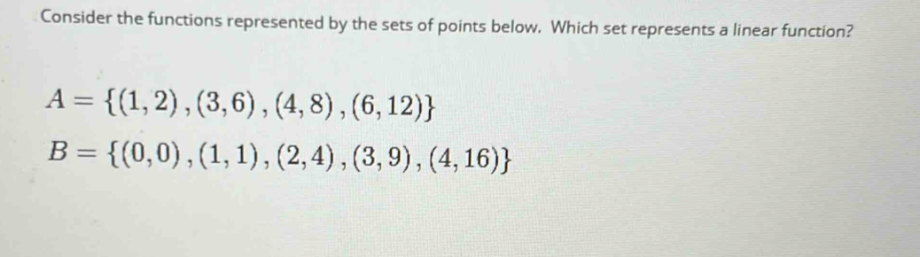 Consider the functions represented by the sets of points below. Which set represents a linear function?
A= (1,2),(3,6),(4,8),(6,12)
B= (0,0),(1,1),(2,4),(3,9),(4,16)