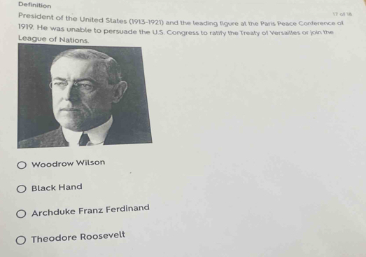 Definition
17 of 18
President of the United States (1913-1921) and the leading figure at the Paris Peace Conference of
1919. He was unable to persuade the U.S. Congress to ratify the Treaty of Versailles or join the
Leagu
Woodrow Wilson
Black Hand
Archduke Franz Ferdinand
Theodore Roosevelt