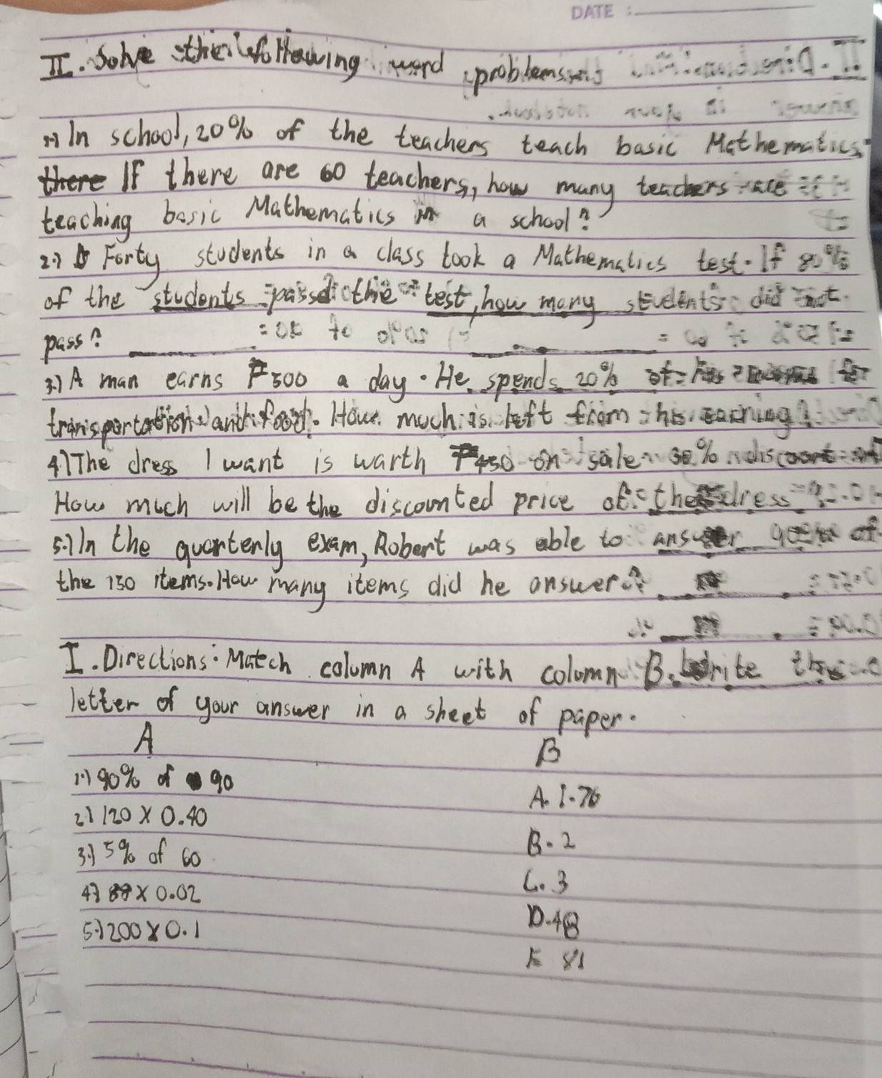 solve the f Hawing word problemsses.
In school, 20% of the teachers teach basic Methematics?
If there are 60 teachers, how many teachers ace :
teaching bosic Mathematics in a school?
21 Forty students in a class look a Mathemalies test. If 80 %
of the students passedicthe best, how many students did nt
pass?_
_
=ae to
= C
3) A man earns 500 a day. He spends 20% f=?E Ser
trinisportation lanch ot. Hou. much i's left from his, easching?
41The dress I want is warth 74 on sale30 %o isc
How much will be the discounted price of-thedress
silln the quartenly exam, Robert was able to answr f
the 1s0 itemso How many items did he answer
I. Directions: Match column A with colomn Brite t
letter of your answer in a sheet of paper.
A
B
101 90% of90
A. 1. 76
21 120* 0.40
315% of 60
B. 2
43 88* 0.02
C. 3
51 200* 0.1
1. 48
E 81