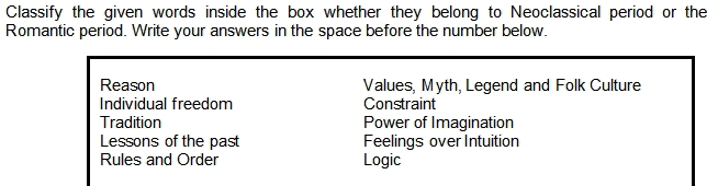 Classify the given words inside the box whether they belong to Neoclassical period or the
Romantic period. Write your answers in the space before the number below.
Reason Values, Myth, Legend and Folk Culture
Individual freedom Constraint
Tradition Power of Imagination
Lessons of the past Feelings over Intuition
Rules and Order Logic