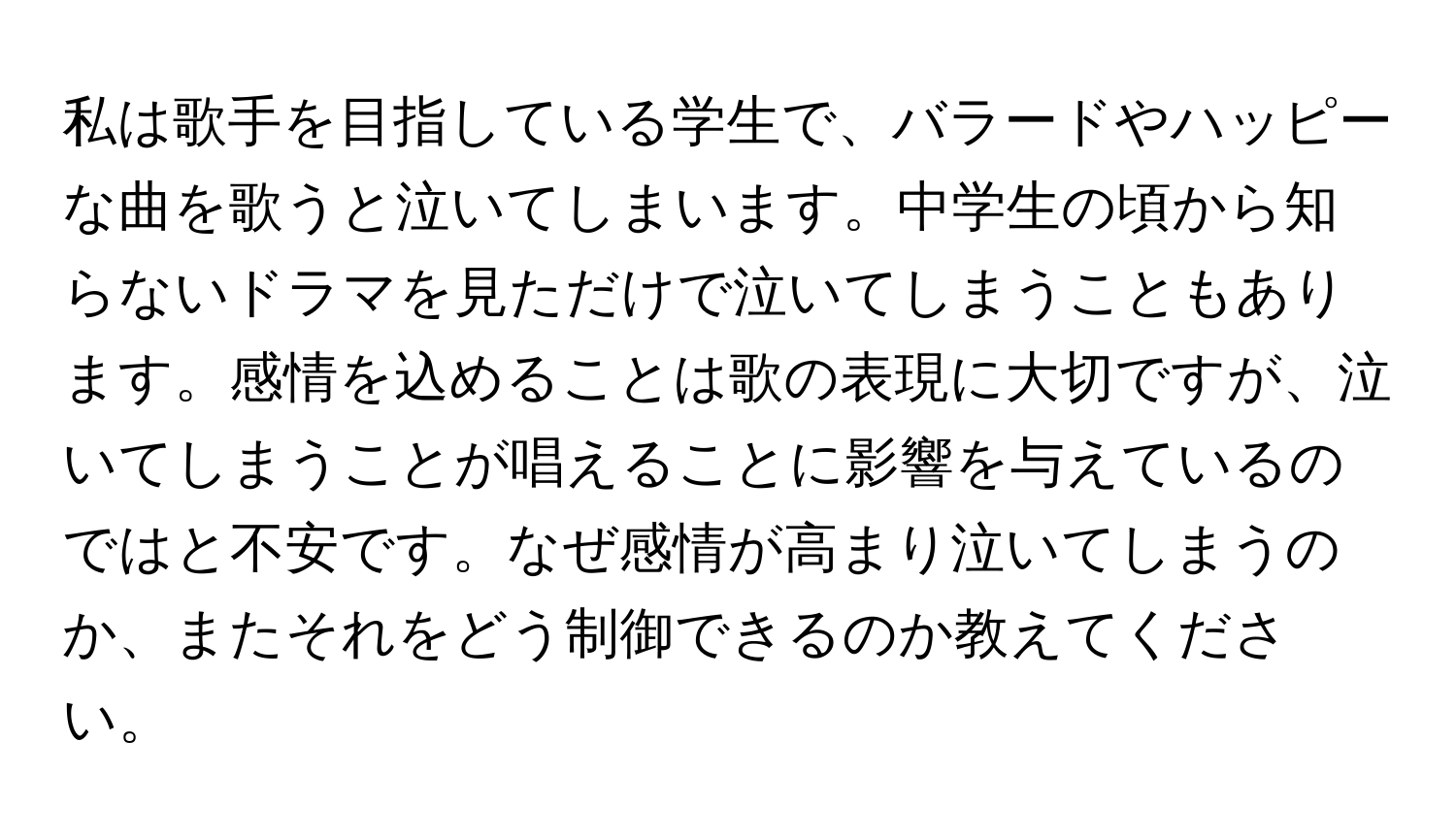 私は歌手を目指している学生で、バラードやハッピーな曲を歌うと泣いてしまいます。中学生の頃から知らないドラマを見ただけで泣いてしまうこともあります。感情を込めることは歌の表現に大切ですが、泣いてしまうことが唱えることに影響を与えているのではと不安です。なぜ感情が高まり泣いてしまうのか、またそれをどう制御できるのか教えてください。