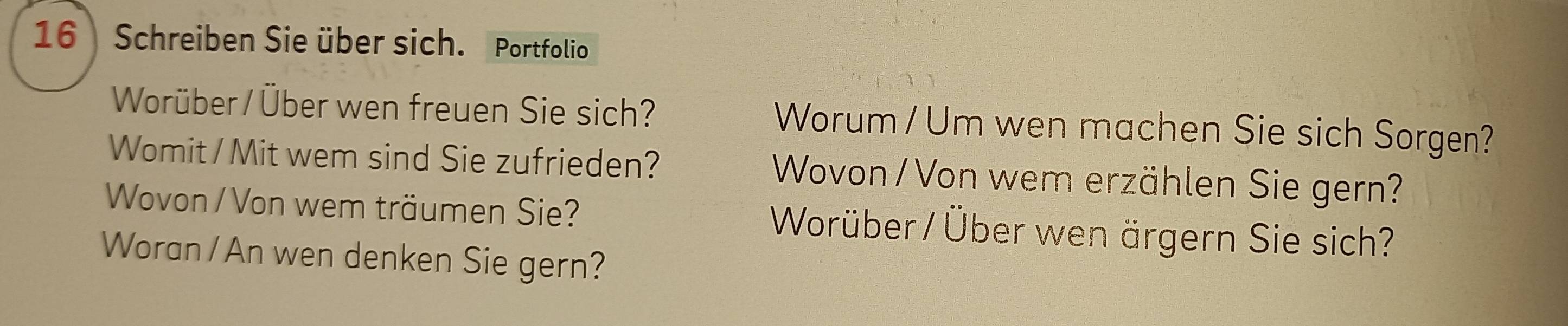 Schreiben Sie über sich. Portfolio 
Worüber / Über wen freuen Sie sich? Worum / Um wen machen Sie sich Sorgen? 
Womit / Mit wem sind Sie zufrieden? Wovon / Von wem erzählen Sie gern? 
Wovon / Von wem träumen Sie? Worüber / Über wen ärgern Sie sich? 
Woran /An wen denken Sie gern?