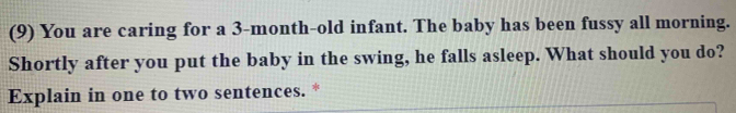 (9) You are caring for a 3-month-old infant. The baby has been fussy all morning. 
Shortly after you put the baby in the swing, he falls asleep. What should you do? 
Explain in one to two sentences. *