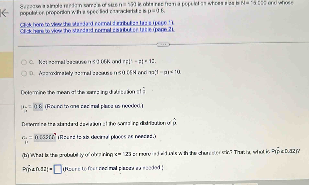 Suppose a simple random sample of size n=150 is obtained from a population whose size is N=15,000 and whose
population proportion with a specified characteristic is p=0.8. 
Click here to view the standard normal distribution table (page 1).
Click here to view the standard normal distribution table (page 2).
C. Not normal because n≤ 0.05N and np(1-p)<10</tex>.
D. Approximately normal because n≤ 0.05N and np(1-p)<10</tex>. 
Determine the mean of the sampling distribution of hat p.
mu _p=p pendarray =_ 0.8 (Round to one decimal place as needed.)
Determine the standard deviation of the sampling distribution of hat p.
sigma _p=0.03266 (Round to six decimal places as needed.)
(b) What is the probability of obtaining x=123 or more individuals with the characteristic? That is, what is P(hat p≥ 0.82) ?
P(widehat p≥ 0.82)=□ (Round to four decimal places as needed.)